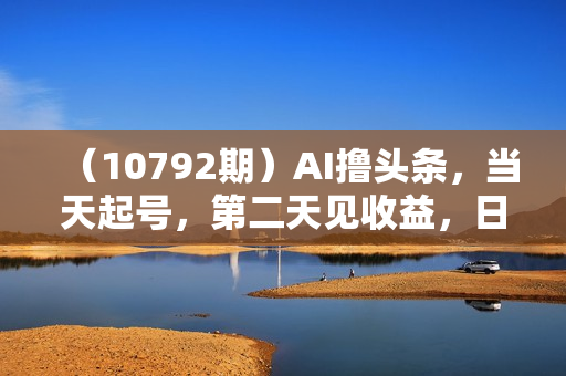 （10792期）AI撸头条，当天起号，第二天见收益，日入2000+