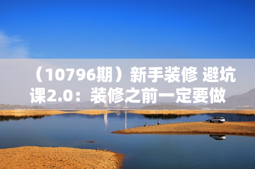 （10796期）新手装修 避坑课2.0：装修之前一定要做好功课（55节课）