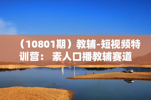 （10801期）教辅-短视频特训营： 素人口播教辅赛道做短视频带货，单月做到20w佣金