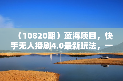 （10820期）蓝海项目，快手无人播剧4.0最新玩法，一天收益四位数，手机也能实现24