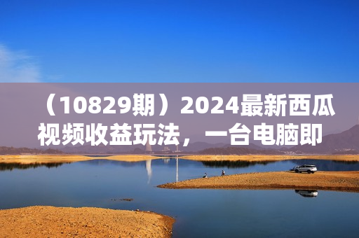 （10829期）2024最新西瓜视频收益玩法，一台电脑即可 新手小白简单操作单号月入1800+
