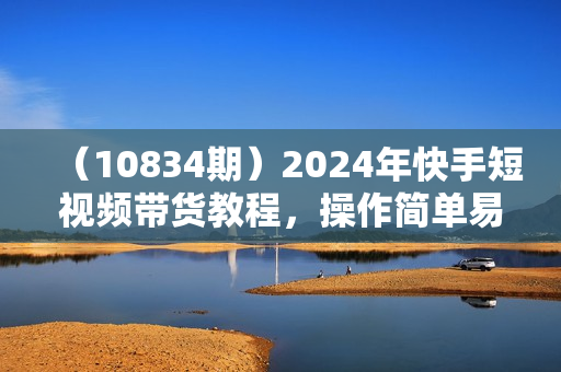 （10834期）2024年快手短视频带货教程，操作简单易上手（33节课）