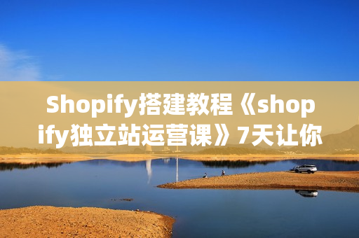 Shopify搭建教程《shopify独立站运营课》7天让你独立站从入门到精通