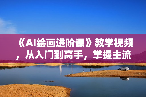 《AI绘画进阶课》教学视频，从入门到高手，掌握主流AI绘画技法