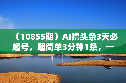 （10855期）AI撸头条3天必起号，超简单3分钟1条，一键多渠道分发，复制粘贴月入1W+