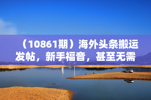 （10861期）海外头条搬运发帖，新手福音，甚至无需去重，无门槛月入2w+