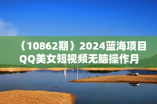 （10862期）2024蓝海项目QQ美女短视频无脑操作月入3W+