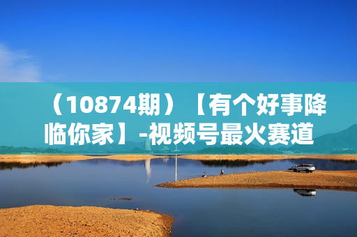 （10874期）【有个好事降临你家】-视频号最火赛道，商品橱窗，分成计划 条条爆