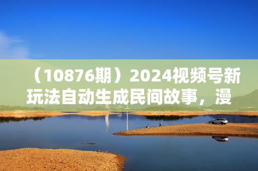 （10876期）2024视频号新玩法自动生成民间故事，漫画，电影解说日入2000+，条条爆