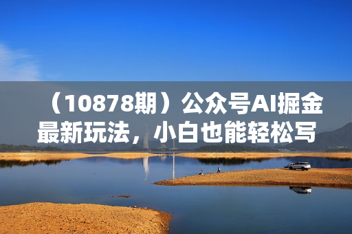 （10878期）公众号AI掘金最新玩法，小白也能轻松写10W+爆款文章