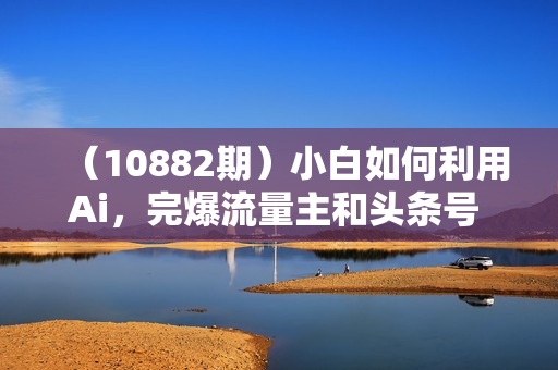 （10882期）小白如何利用Ai，完爆流量主和头条号 深层解析，一步步操作，过原创出爆文