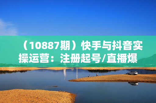 （10887期）快手与抖音实操运营：注册起号/直播爆单/内容打造/爆款打造/带货成交/83节