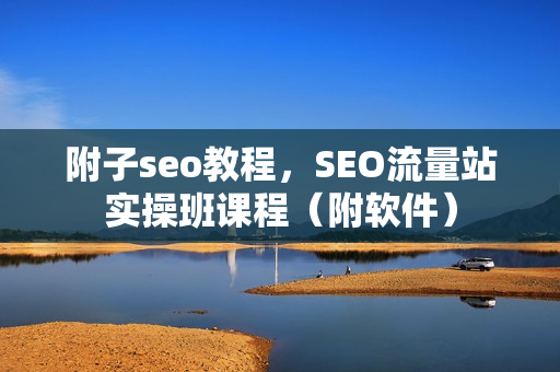 附子seo教程，SEO流量站实操班课程（附软件）