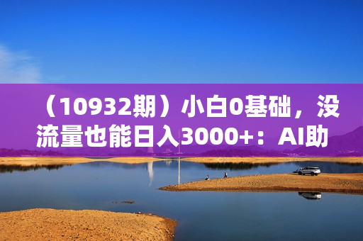 （10932期）小白0基础，没流量也能日入3000+：AI助你玩转视频号暴利新玩法
