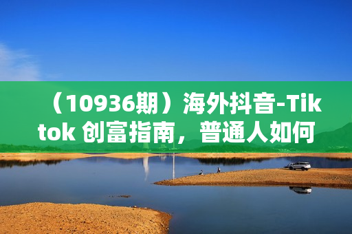 （10936期）海外抖音-Tiktok 创富指南，普通人如何打开TK印钞机