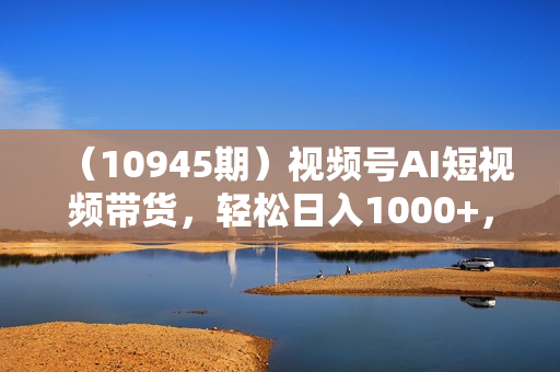 （10945期）视频号AI短视频带货，轻松日入1000+，0粉丝0基础也能做