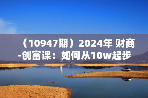 （10947期）2024年 财商-创富课：如何从10w起步，一步步 实现大目标！