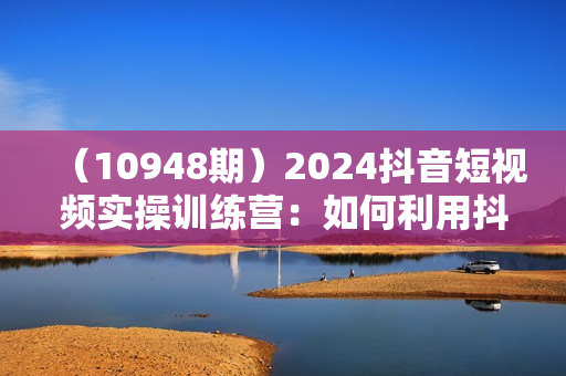 （10948期）2024抖音短视频实操训练营：如何利用抖音盈利，详细运营课（17节视频课）