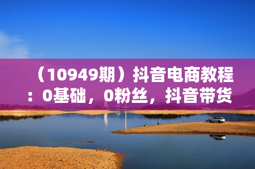 （10949期）抖音电商教程：0基础，0粉丝，抖音带货100万（27节视频课）