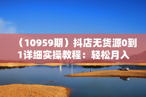 （10959期）抖店无货源0到1详细实操教程：轻松月入5000+（7节）