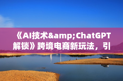《AI技术&ChatGPT解锁》跨境电商新玩法，引流获客+数据化运营思维