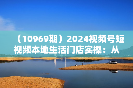 （10969期）2024视频号短视频本地生活门店实操：从0到1玩转本地生活团购（7节课）