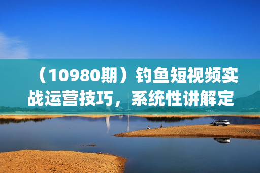 （10980期）钓鱼短视频实战运营技巧，系统性讲解定位ip策划  能听懂，能落地，能实操