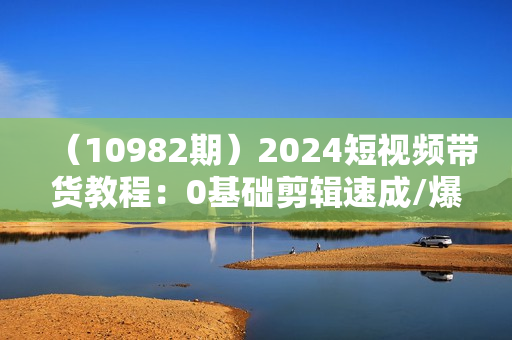（10982期）2024短视频带货教程：0基础剪辑速成/爆款剪辑思维/让好视频加持涨粉带货