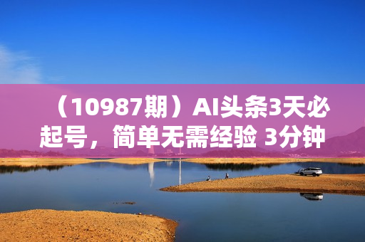 （10987期）AI头条3天必起号，简单无需经验 3分钟1条 一键多渠道发布 复制粘贴月入3W+