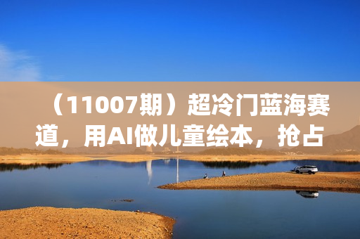 （11007期）超冷门蓝海赛道，用AI做儿童绘本，抢占宝妈儿童市场，月入2w+(教程+素材)