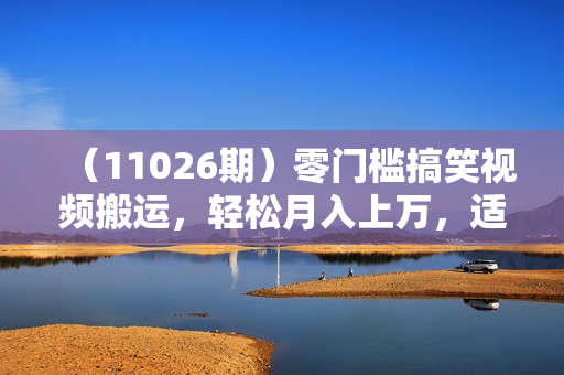 （11026期）零门槛搞笑视频搬运，轻松月入上万，适合新手小白