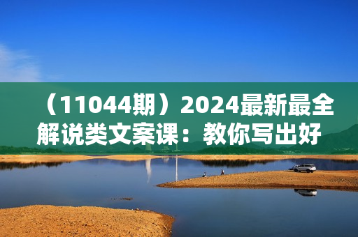 （11044期）2024最新最全解说类文案课：教你写出好的爆款文案，轻松上热门（20节）