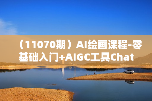（11070期）AI绘画课程-零基础入门+AIGC工具ChatGPT实战课（两套课程）