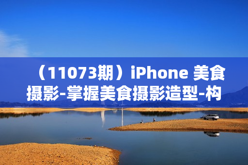 （11073期）iPhone 美食摄影-掌握美食摄影造型-构图和编辑艺术-21节课-中英字幕