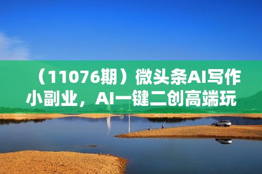 （11076期）微头条AI写作小副业，AI一键二创高端玩法 普通人也能月入40000+