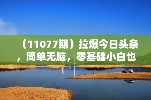 （11077期）拉爆今日头条，简单无脑，零基础小白也可日入2000+