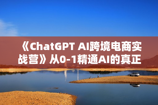 《ChatGPT AI跨境电商实战营》从0-1精通AI的真正有效电商玩法