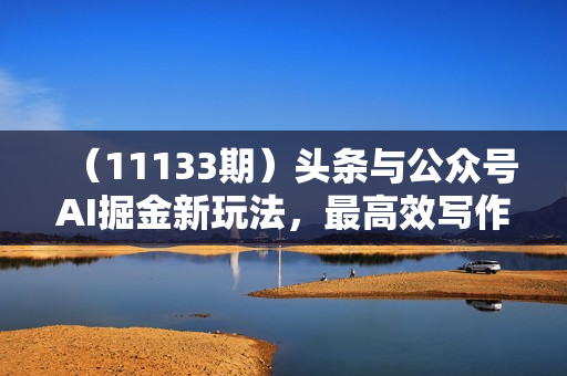 （11133期）头条与公众号AI掘金新玩法，最高效写作方法，仅需一个标题一键生成单篇