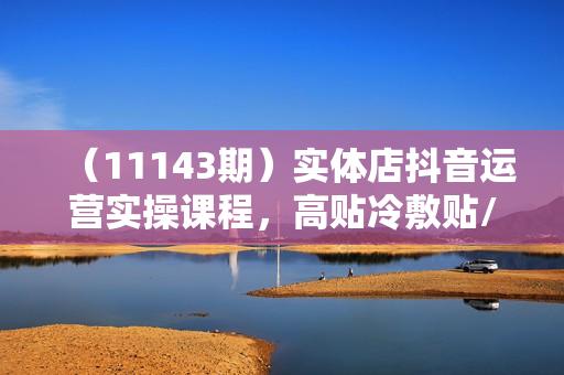 （11143期）实体店抖音运营实操课程，高贴冷敷贴/膏药类抖音号运营课（39节）