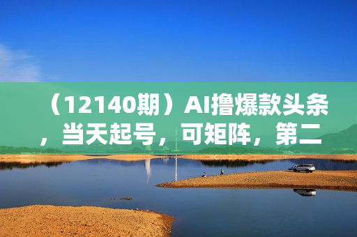 （12140期）AI撸爆款头条，当天起号，可矩阵，第二天见收益，小白无脑轻松日入2000+