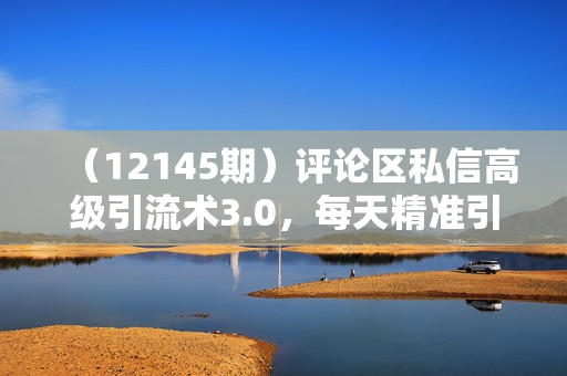 （12145期）评论区私信高级引流术3.0，每天精准引流300+创业粉，操作简单，流量稳定