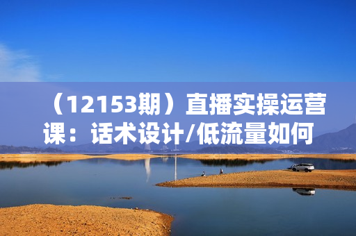 （12153期）直播实操运营课：话术设计/低流量如何提升/话术框架/全场燃爆/非常干货