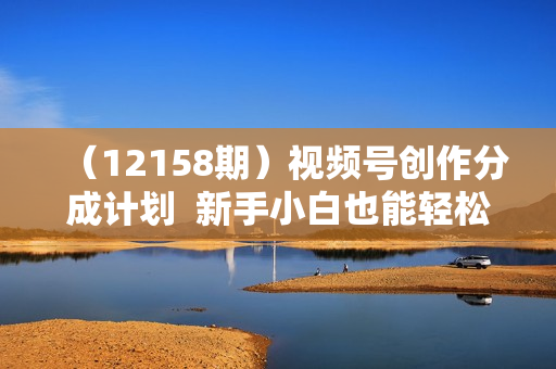 （12158期）视频号创作分成计划  新手小白也能轻松上手 无脑搬运简单操作 日入2000+