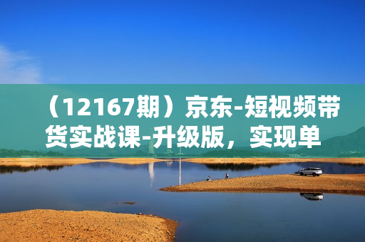 （12167期）京东-短视频带货实战课-升级版，实现单人高额佣金的详细操作步骤