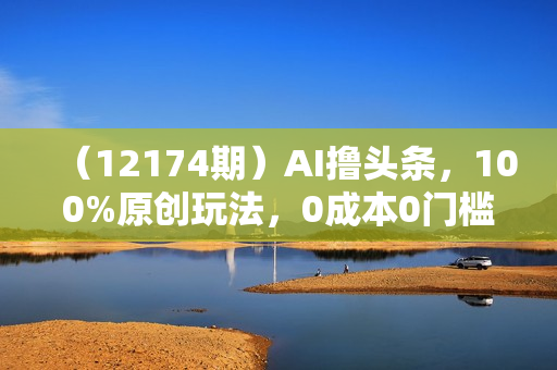 （12174期）AI撸头条，100%原创玩法，0成本0门槛，轻松日入2000+