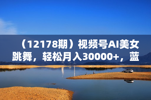 （12178期）视频号AI美女跳舞，轻松月入30000+，蓝海赛道，流量池巨大，起号猛，当