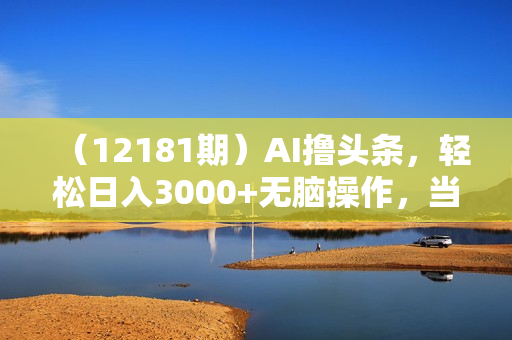 （12181期）AI撸头条，轻松日入3000+无脑操作，当天起号，第二天见收益