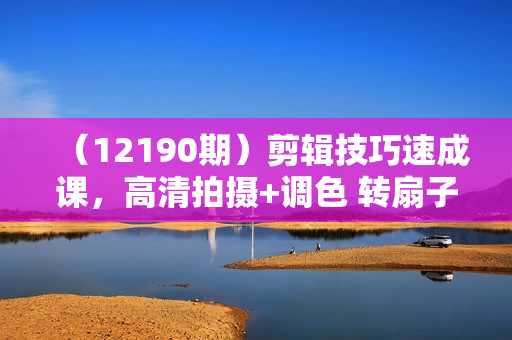 （12190期）剪辑技巧速成课，高清拍摄+调色 转扇子，建筑-抠图精通，新手秒变剪辑专家
