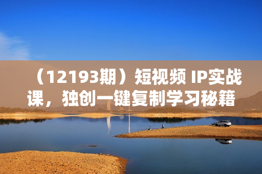 （12193期）短视频 IP实战课，独创一键复制学习秘籍，转战新领域，月赚五万轻松行