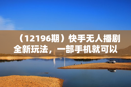 （12196期）快手无人播剧全新玩法，一部手机就可以轻松搞定，零成本投入，小白轻松